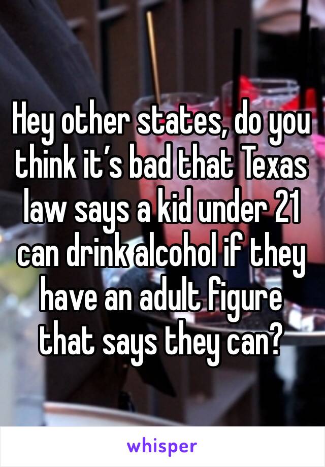 Hey other states, do you think it’s bad that Texas law says a kid under 21 can drink alcohol if they have an adult figure that says they can?