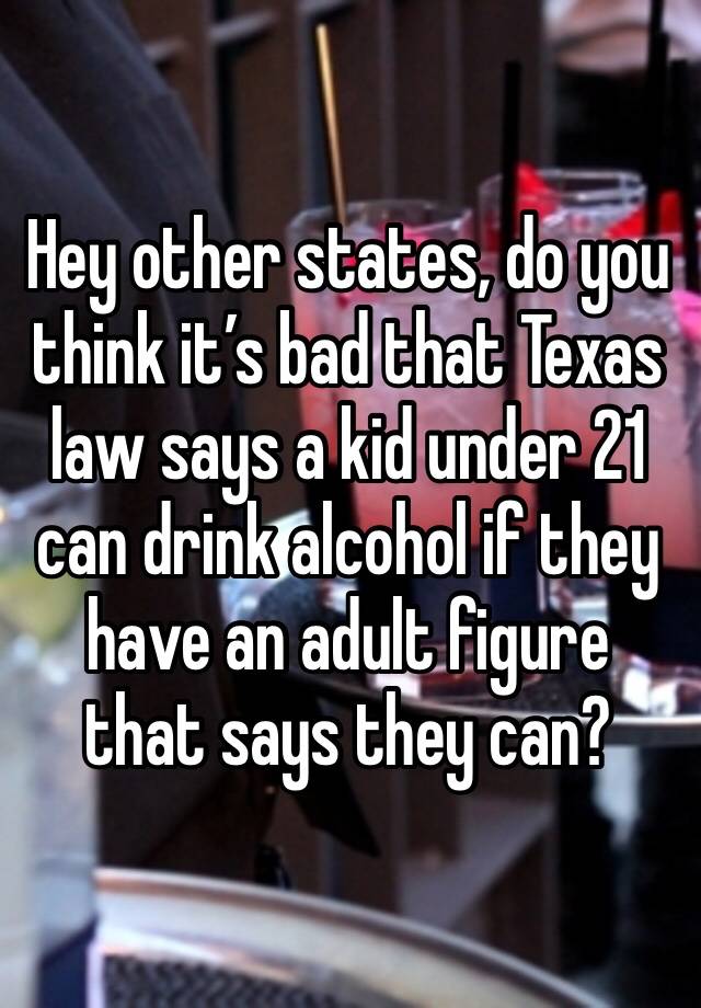 Hey other states, do you think it’s bad that Texas law says a kid under 21 can drink alcohol if they have an adult figure that says they can?