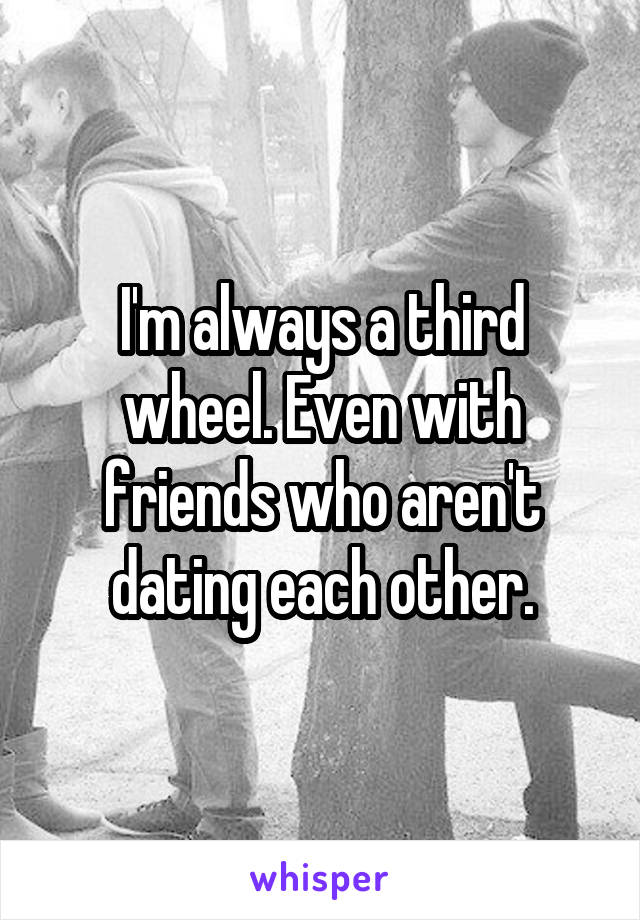 I'm always a third wheel. Even with friends who aren't dating each other.