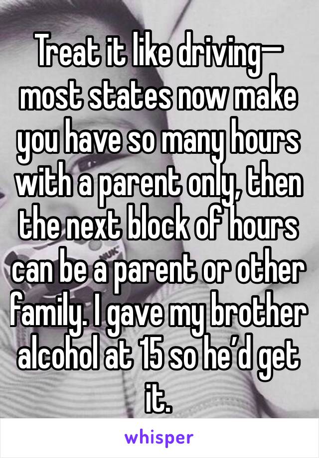 Treat it like driving—most states now make you have so many hours with a parent only, then the next block of hours can be a parent or other family. I gave my brother alcohol at 15 so he’d get it.