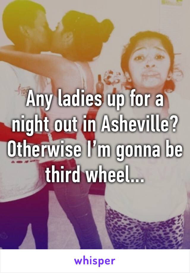 Any ladies up for a night out in Asheville? Otherwise I’m gonna be third wheel...