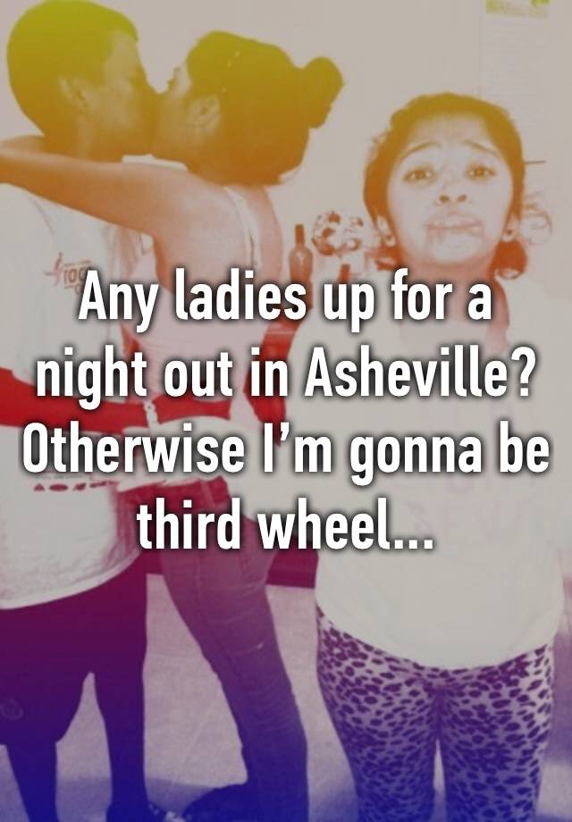 Any ladies up for a night out in Asheville? Otherwise I’m gonna be third wheel...