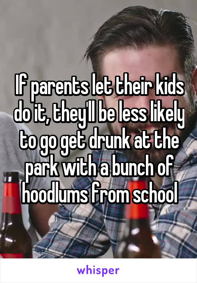 If parents let their kids do it, they'll be less likely to go get drunk at the park with a bunch of hoodlums from school