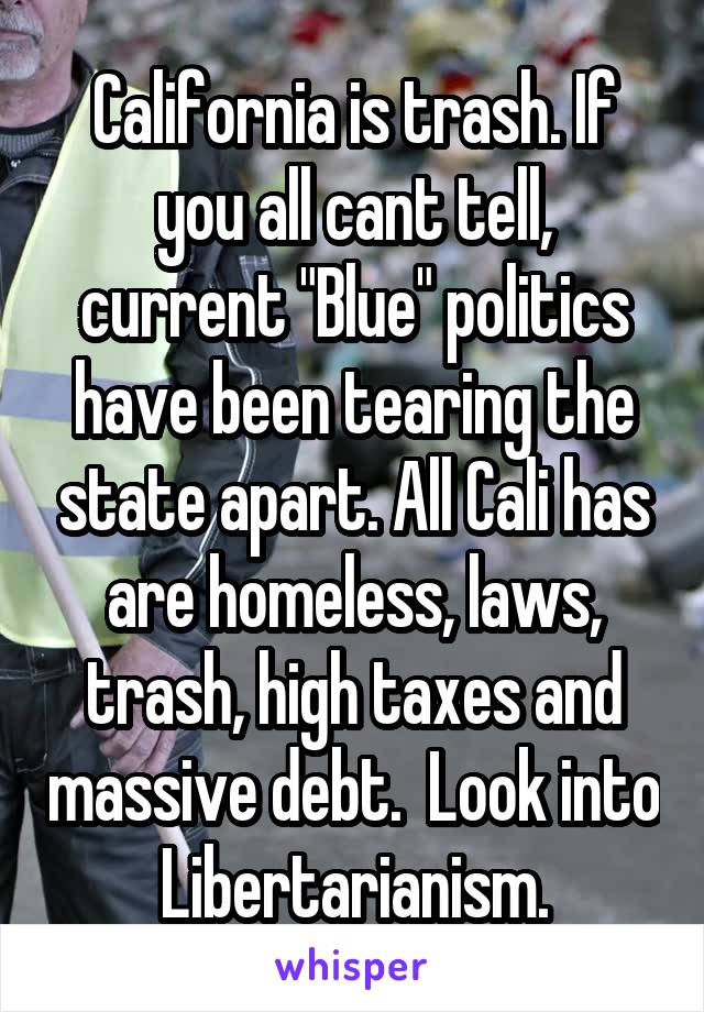 California is trash. If you all cant tell, current "Blue" politics have been tearing the state apart. All Cali has are homeless, laws, trash, high taxes and massive debt.  Look into Libertarianism.