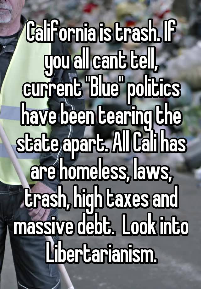 California is trash. If you all cant tell, current "Blue" politics have been tearing the state apart. All Cali has are homeless, laws, trash, high taxes and massive debt.  Look into Libertarianism.