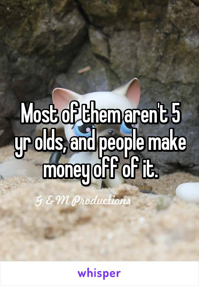 Most of them aren't 5 yr olds, and people make money off of it.