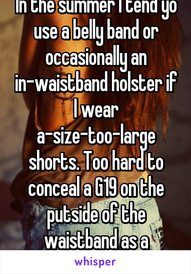 In the summer I tend yo use a belly band or occasionally an in-waistband holster if I wear a-size-too-large shorts. Too hard to conceal a G19 on the putside of the waistband as a normal-sized woman.