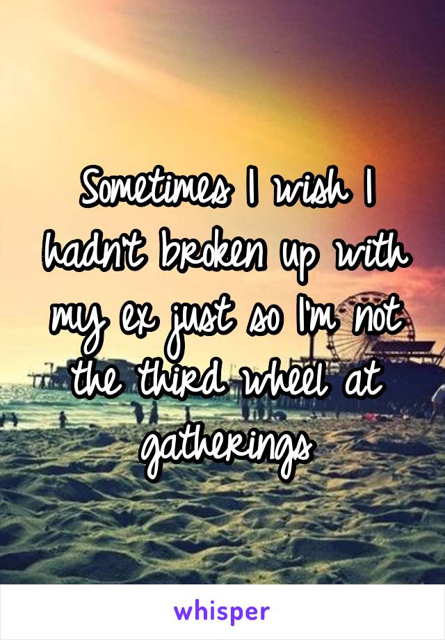 Sometimes I wish I hadn't broken up with my ex just so I'm not the third wheel at gatherings