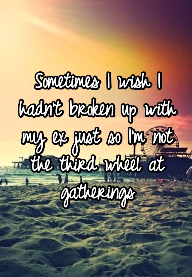 Sometimes I wish I hadn't broken up with my ex just so I'm not the third wheel at gatherings