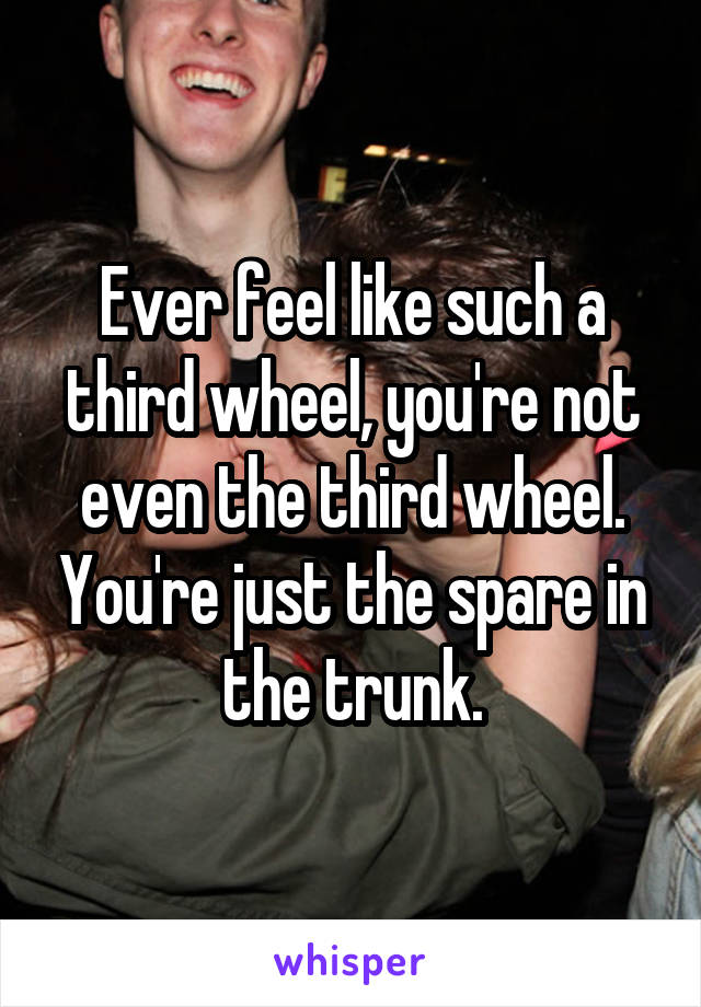 Ever feel like such a third wheel, you're not even the third wheel. You're just the spare in the trunk.