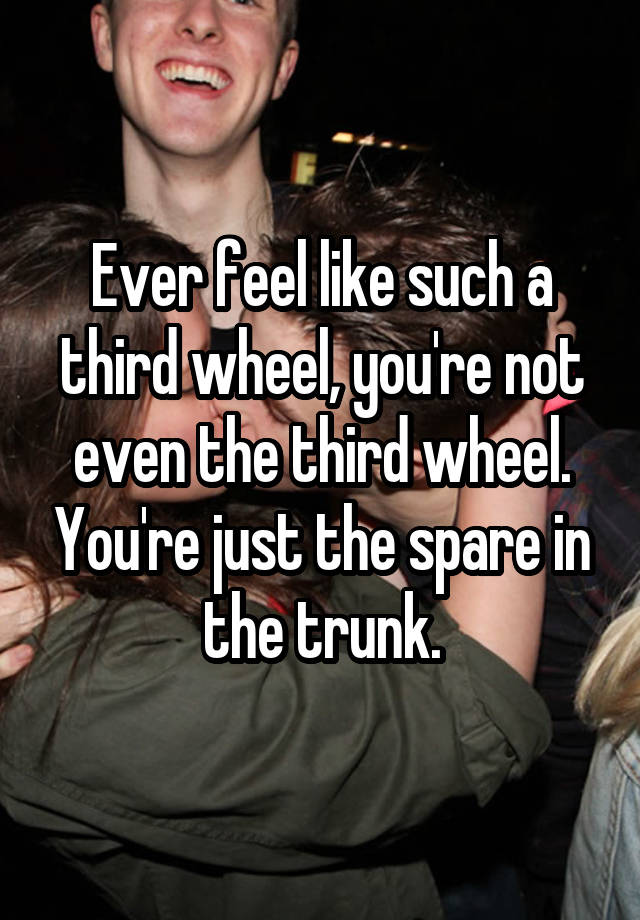 Ever feel like such a third wheel, you're not even the third wheel. You're just the spare in the trunk.