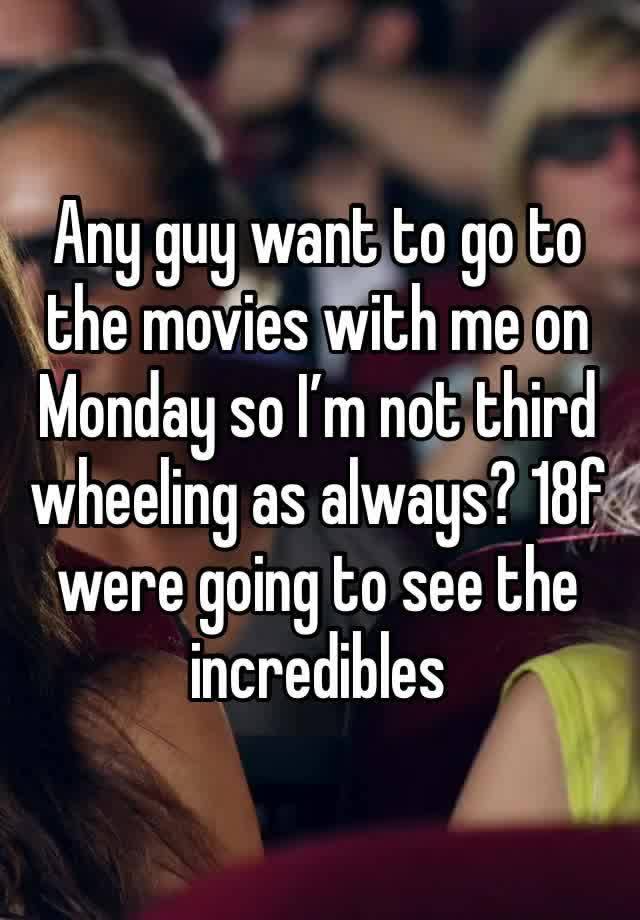 Any guy want to go to the movies with me on Monday so I’m not third wheeling as always? 18f were going to see the incredibles 