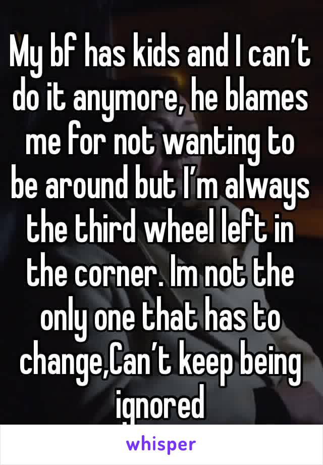 My bf has kids and I can’t do it anymore, he blames me for not wanting to be around but I’m always the third wheel left in the corner. Im not the only one that has to change,Can’t keep being ignored 