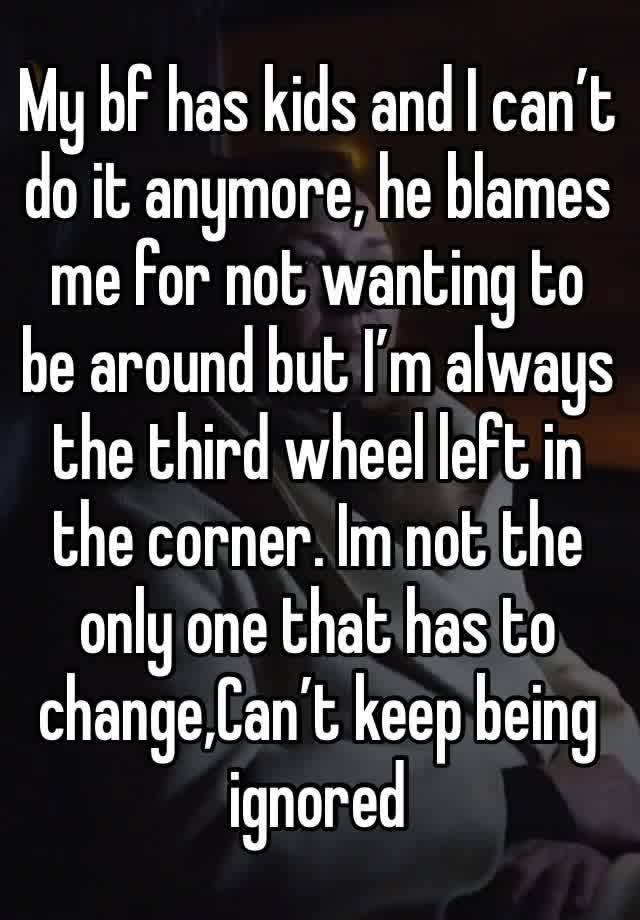 My bf has kids and I can’t do it anymore, he blames me for not wanting to be around but I’m always the third wheel left in the corner. Im not the only one that has to change,Can’t keep being ignored 