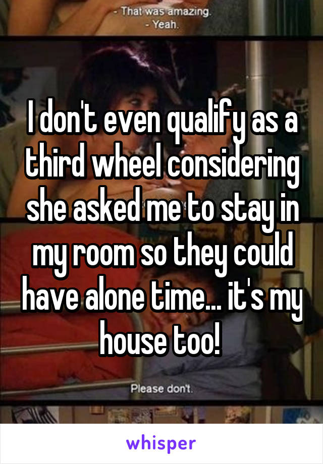 I don't even qualify as a third wheel considering she asked me to stay in my room so they could have alone time... it's my house too! 