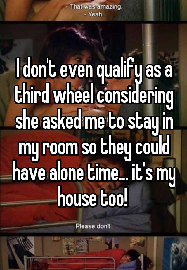 I don't even qualify as a third wheel considering she asked me to stay in my room so they could have alone time... it's my house too! 