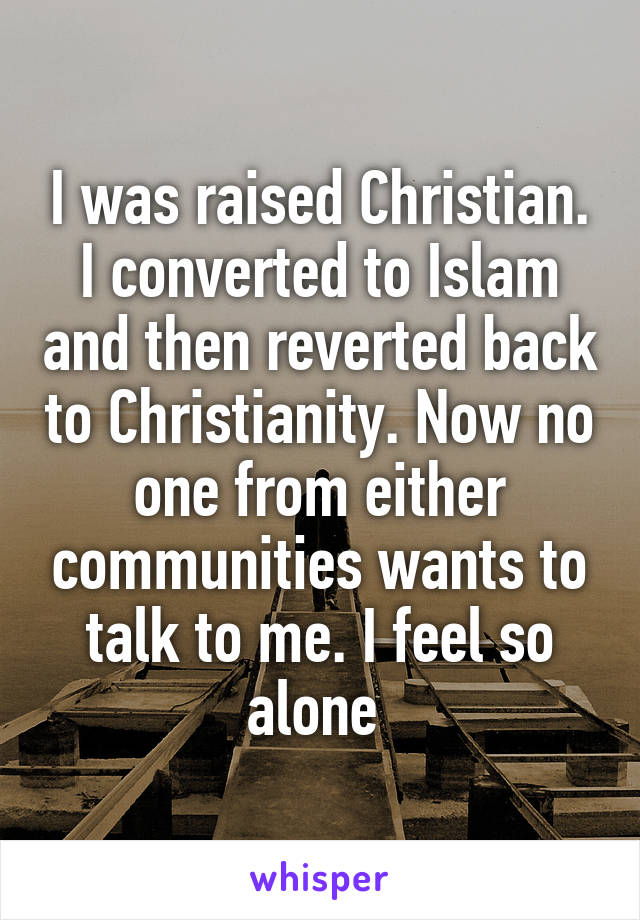 I was raised Christian. I converted to Islam and then reverted back to Christianity. Now no one from either communities wants to talk to me. I feel so alone 