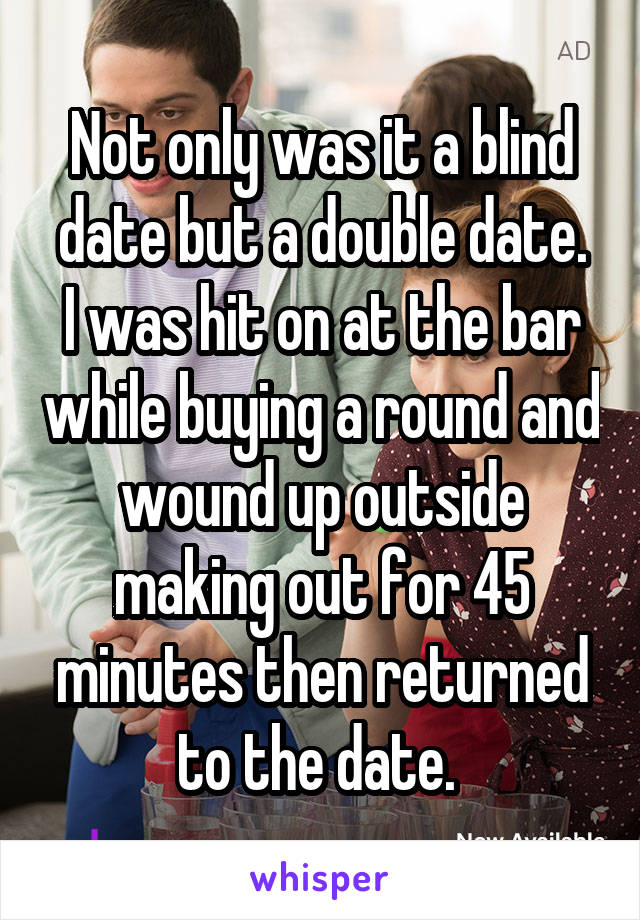 Not only was it a blind date but a double date.
I was hit on at the bar while buying a round and wound up outside making out for 45 minutes then returned to the date. 