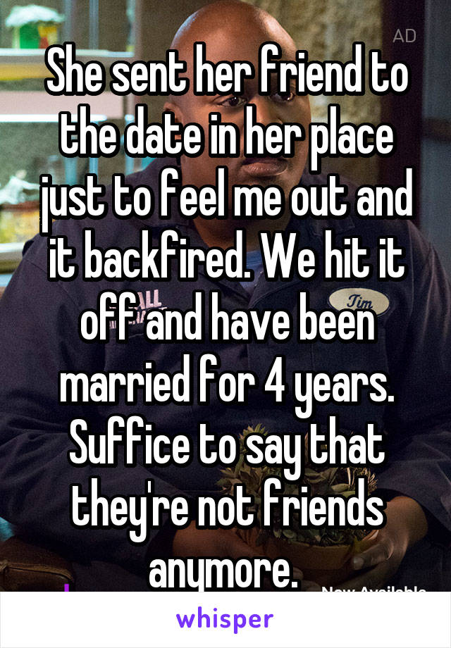 She sent her friend to the date in her place just to feel me out and it backfired. We hit it off and have been married for 4 years. Suffice to say that they're not friends anymore. 