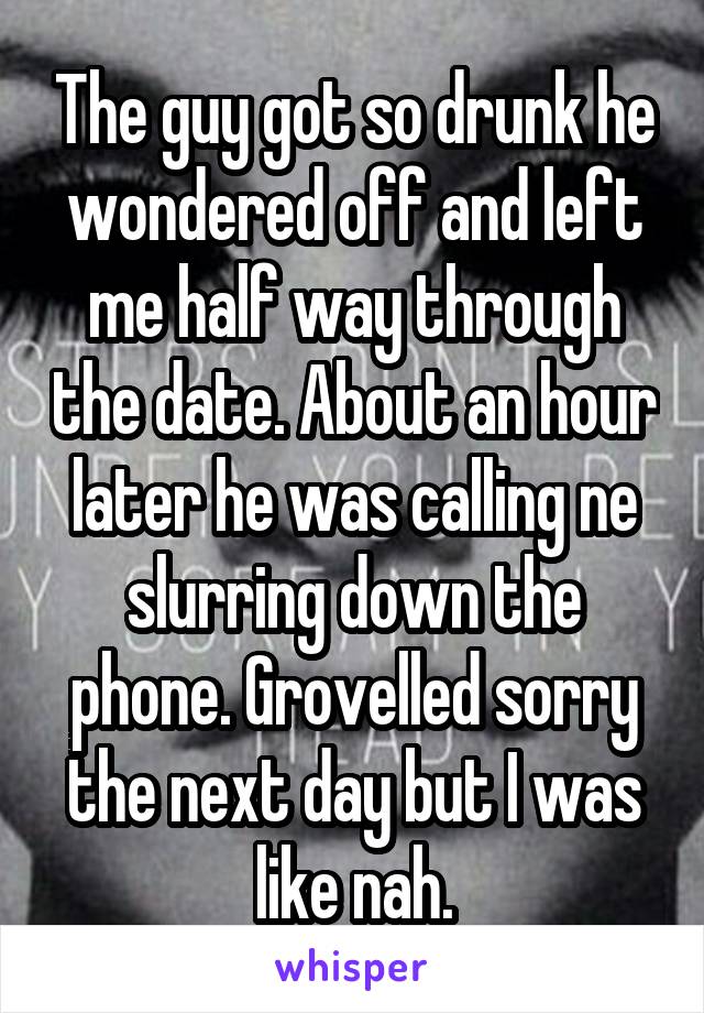 The guy got so drunk he wondered off and left me half way through the date. About an hour later he was calling ne slurring down the phone. Grovelled sorry the next day but I was like nah.
