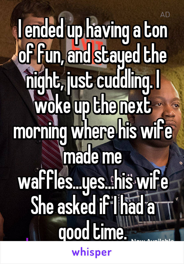 I ended up having a ton of fun, and stayed the night, just cuddling. I woke up the next morning where his wife made me waffles...yes...his wife
She asked if I had a good time.