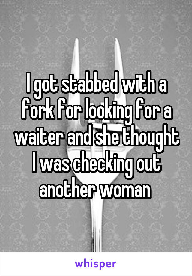 I got stabbed with a fork for looking for a waiter and she thought I was checking out another woman 