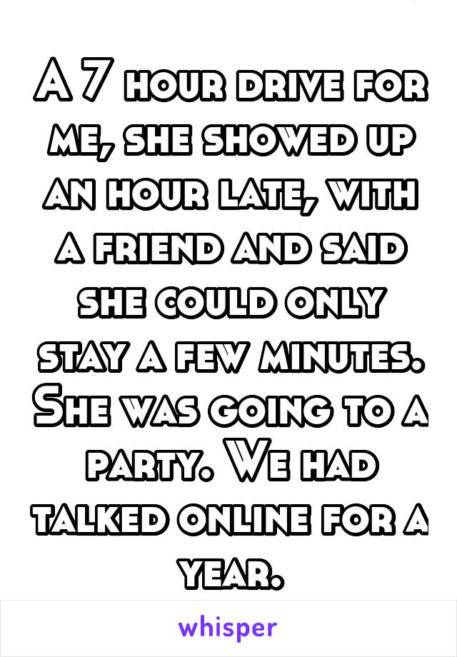 A 7 hour drive for me, she showed up an hour late, with a friend and said she could only stay a few minutes. She was going to a party. We had talked online for a year.