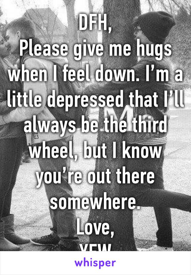 DFH,
Please give me hugs when I feel down. I’m a little depressed that I’ll always be the third wheel, but I know you’re out there somewhere. 
Love, 
YFW