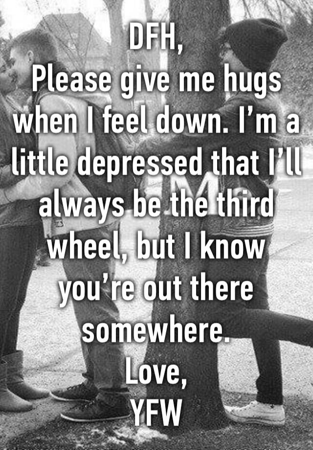 DFH,
Please give me hugs when I feel down. I’m a little depressed that I’ll always be the third wheel, but I know you’re out there somewhere. 
Love, 
YFW