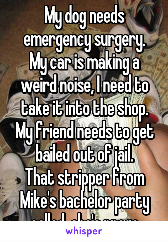 My dog needs emergency surgery.
My car is making a weird noise, I need to take it into the shop.
My friend needs to get bailed out of jail.
That stripper from Mike's bachelor party called, she's prego