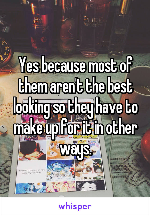 Yes because most of them aren't the best looking so they have to make up for it in other ways.