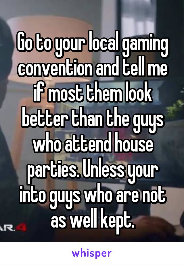 Go to your local gaming convention and tell me if most them look better than the guys who attend house parties. Unless your into guys who are not as well kept.