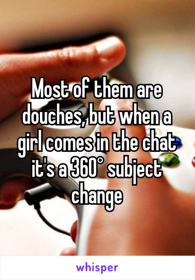 Most of them are douches, but when a girl comes in the chat it's a 360° subject change