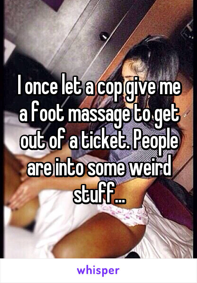 I once let a cop give me a foot massage to get out of a ticket. People are into some weird stuff...