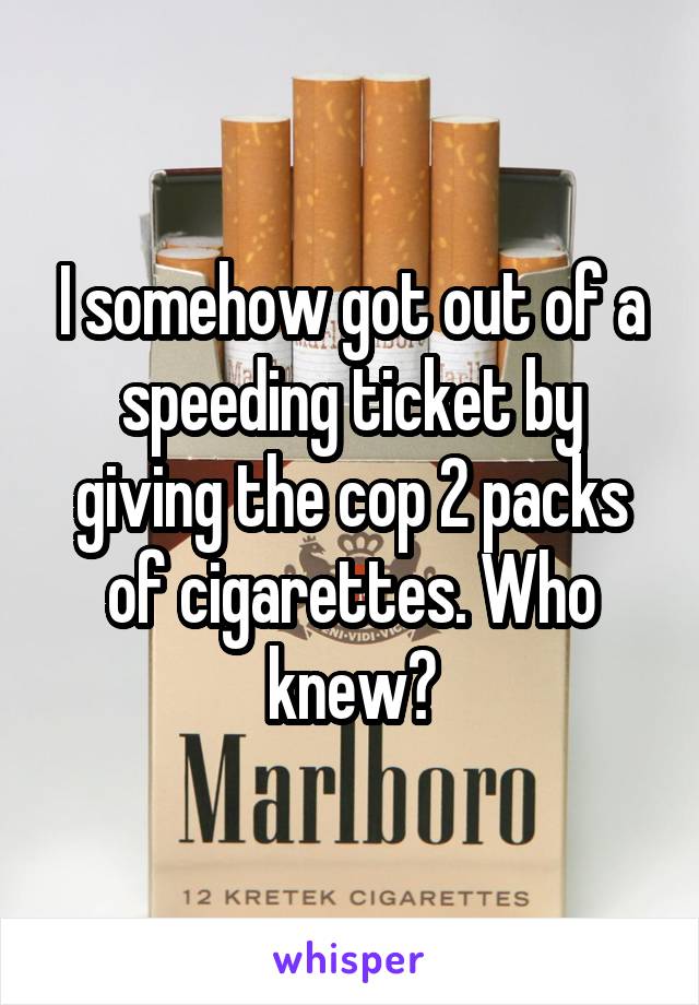 I somehow got out of a speeding ticket by giving the cop 2 packs of cigarettes. Who knew?