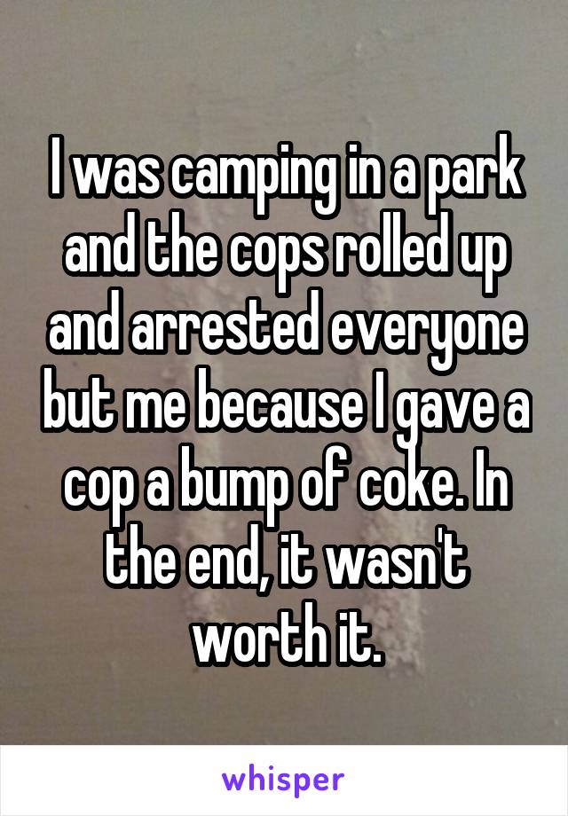 I was camping in a park and the cops rolled up and arrested everyone but me because I gave a cop a bump of coke. In the end, it wasn't worth it.