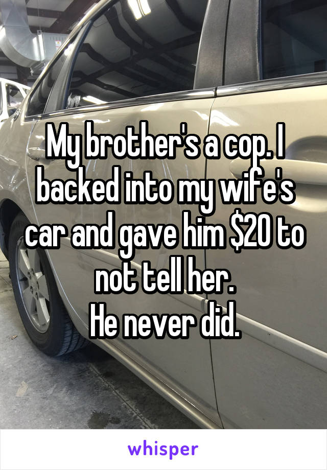 My brother's a cop. I backed into my wife's car and gave him $20 to not tell her.
He never did.