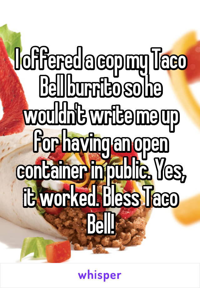 I offered a cop my Taco Bell burrito so he wouldn't write me up for having an open container in public. Yes, it worked. Bless Taco Bell!