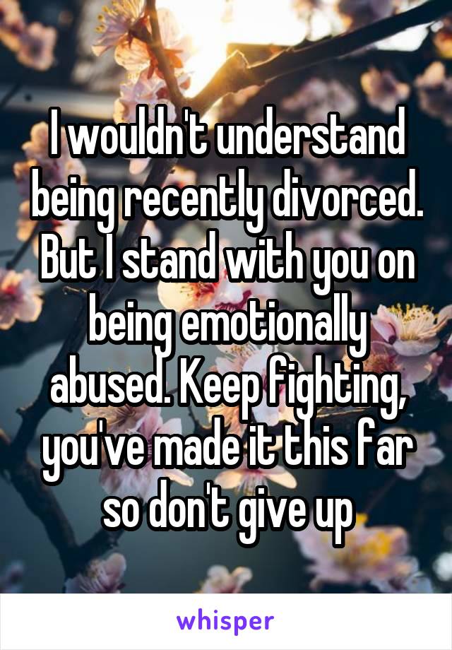 I wouldn't understand being recently divorced. But I stand with you on being emotionally abused. Keep fighting, you've made it this far so don't give up