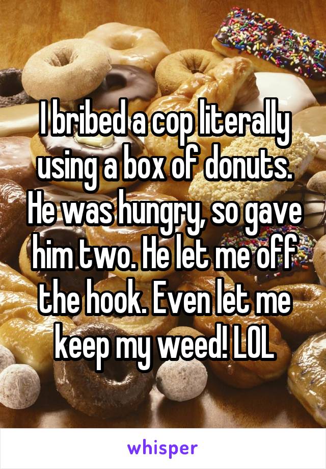 I bribed a cop literally using a box of donuts. He was hungry, so gave him two. He let me off the hook. Even let me keep my weed! LOL