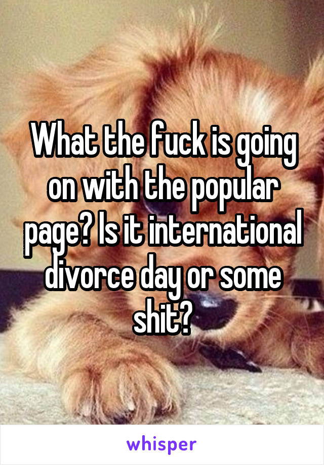 What the fuck is going on with the popular page? Is it international divorce day or some shit?