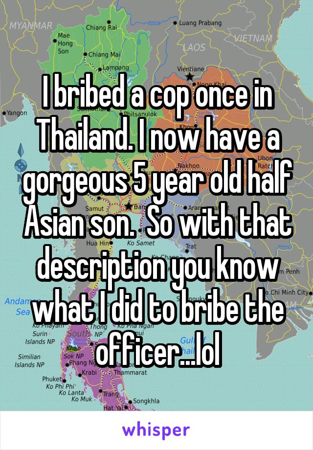 I bribed a cop once in Thailand. I now have a gorgeous 5 year old half Asian son.  So with that description you know what I did to bribe the officer...lol