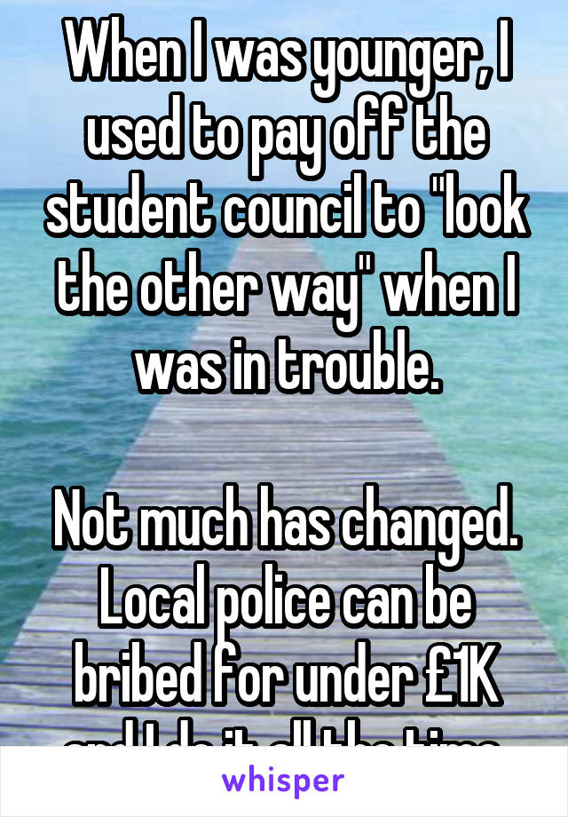 When I was younger, I used to pay off the student council to "look the other way" when I was in trouble.

Not much has changed. Local police can be bribed for under £1K and I do it all the time.