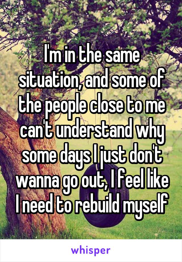 I'm in the same situation, and some of the people close to me can't understand why some days I just don't wanna go out, I feel like I need to rebuild myself