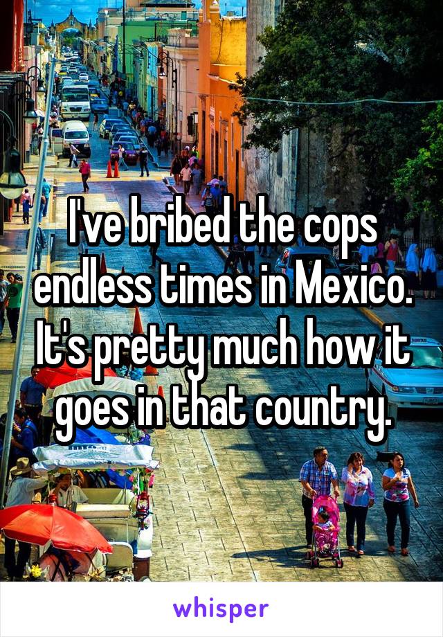 I've bribed the cops endless times in Mexico. It's pretty much how it goes in that country.