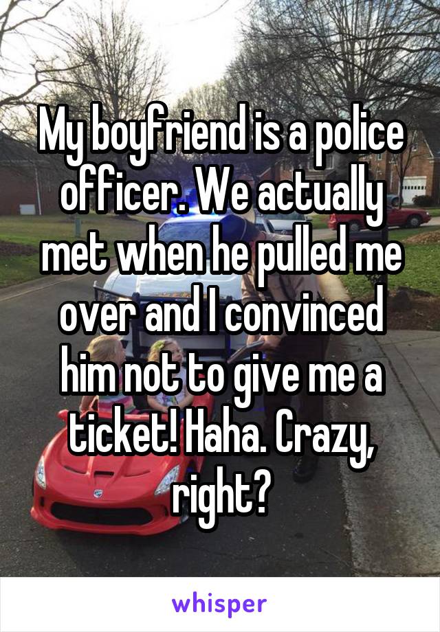 My boyfriend is a police officer. We actually met when he pulled me over and I convinced him not to give me a ticket! Haha. Crazy, right?