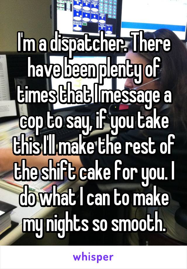 I'm a dispatcher. There have been plenty of times that I message a cop to say, if you take this I'll make the rest of the shift cake for you. I do what I can to make my nights so smooth.