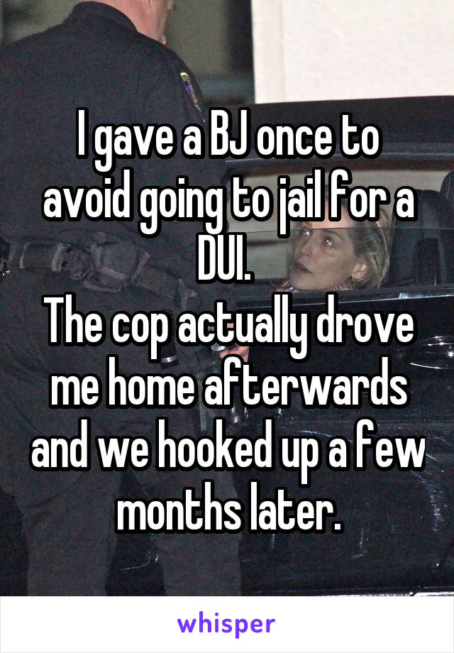 I gave a BJ once to avoid going to jail for a DUI. 
The cop actually drove me home afterwards and we hooked up a few months later.
