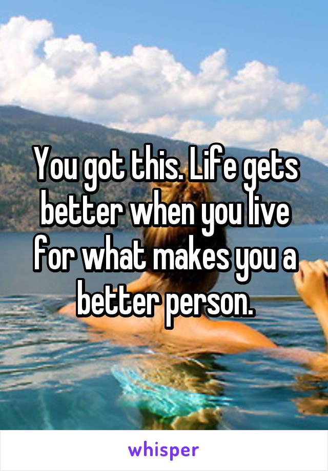 You got this. Life gets better when you live for what makes you a better person.