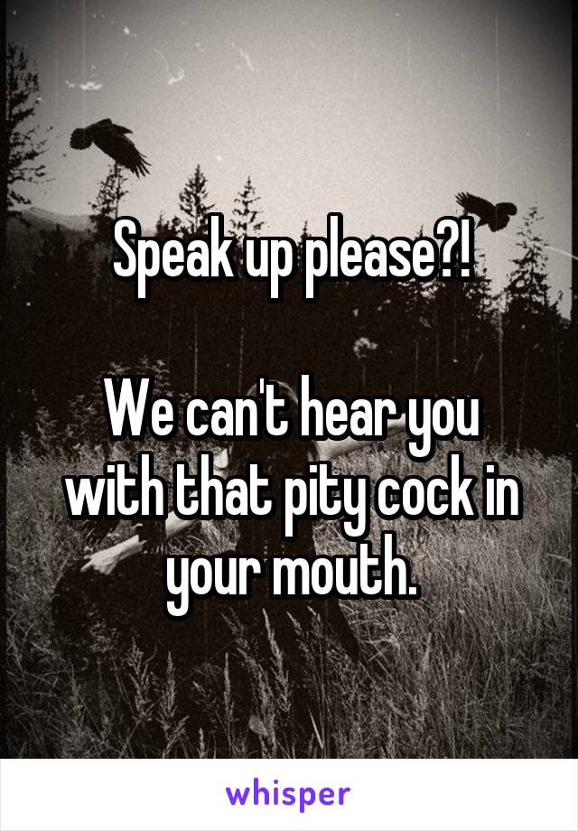 Speak up please?!

We can't hear you with that pity cock in your mouth.